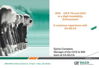 22/05/2014 PAGE 1
3070 CICS TG and CICS
in a High Availability
Environment
A customer experience with
CA-SILCA
IBM IMPACT 2014 Conference 27 April- 1 May LAS VEGAS
Sylvie Constans
Manager of the CICS & IMS
team at CA-SILCA
 