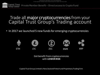 CONFIDENTIAL MATERIALS | NOTFOR DISTRIBUTION
Do not duplicate or distribute without written permission from Capital Trust Group Limited
Private Member Benefit – Direct access to Crypto Fund
Trade all majorcryptocurrenciesfrom your
Capital Trust Group’s Trading account
• In 2017 we launched 5 new funds for emerging cryptocurrencies
ETH LTC ZEC XMR XRP
Get benefit from cryptocurrencies
with LOWERRISK
Capital Trust GroupLimitedis New ZealandFintechandProprietary TradingFirm
 