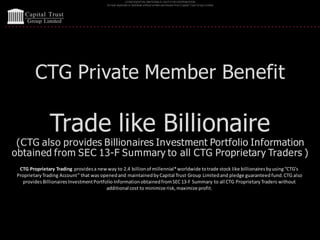 CONFIDENTIAL MATERIALS | NOTFOR DISTRIBUTION
Do not duplicate or distribute without written permission from Capital Trust Group Limited
CTG Private Member Benefit
Trade like Billionaire
(CTG also provides Billionaires Investment Portfolio Information
obtained from SEC 13-F Summary to all CTG Proprietary Traders )
CTG Proprietary Trading providesa newway to 2.4 billionof millennial*worldwide totrade stock like billionairesbyusing“CTG’s
ProprietaryTrading Account” that was openedand maintainedbyCapital Trust Group Limitedand pledge guaranteed fund.CTG also
providesBillionairesInvestmentPortfolio InformationobtainedfromSEC 13-F Summary to all CTG ProprietaryTraders without
additional cost to minimize risk,maximize profit.
 