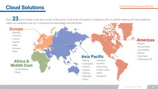 22
Cloud Solutions Diversified Products and Services
Over cloud nodes cover each corner of the world. A full suite of solutions, integrated with our global network and cloud platform,
helps our customers set up IT infrastructure seamlessly and efficiently
•Brussels
•Frankfurt
•London
•Madrid
•Milan
•Moscow
•Paris
•Johannesburg
•Riyad
•Beijing
•Guangzhou
•Hohhot
•Jakarta
•Mumbai
•Shanghai
•Tokyo
•Bogota
•Buenos Aires
•Los Angeles
•Mexico
•San Paulo
•Washington DC
23
Europe
Africa &
Middle East
Asia Pacific
Americas
•Chengdu
•Guizhou
•Hong Kong
•Kuala Lumpur
•Seoul
•Singapore
 