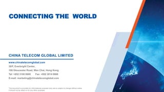 CONNECTING THE WORLD
CHINA TELECOM GLOBAL LIMITED
38/F, Everbright Center,
108 Gloucester Road, Wan Chai, Hong Kong
Tel: +852 3100 0000 Fax: +852 3014 0866
E-mail: marketing@chinatelecomglobal.com
www.chinatelecomglobal.com
This document is provided for informational purposes only and is subject to change without notice.
It should not be relied on for any other purposes.
 