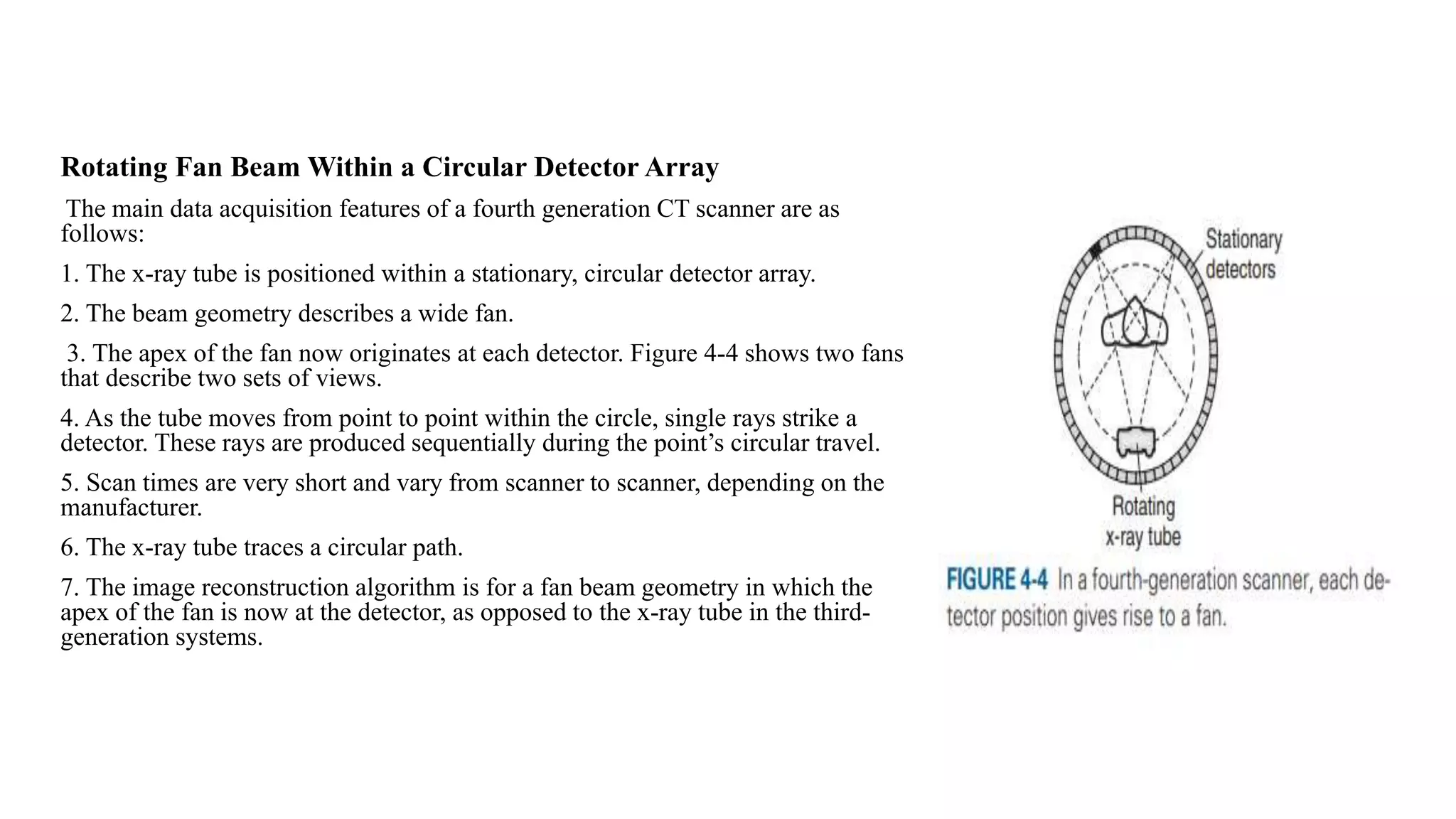 Rotating Fan Beam Within a Circular Detector Array
The main data acquisition features of a fourth generation CT scanner are as
follows:
1. The x-ray tube is positioned within a stationary, circular detector array.
2. The beam geometry describes a wide fan.
3. The apex of the fan now originates at each detector. Figure 4-4 shows two fans
that describe two sets of views.
4. As the tube moves from point to point within the circle, single rays strike a
detector. These rays are produced sequentially during the point’s circular travel.
5. Scan times are very short and vary from scanner to scanner, depending on the
manufacturer.
6. The x-ray tube traces a circular path.
7. The image reconstruction algorithm is for a fan beam geometry in which the
apex of the fan is now at the detector, as opposed to the x-ray tube in the third-
generation systems.
 