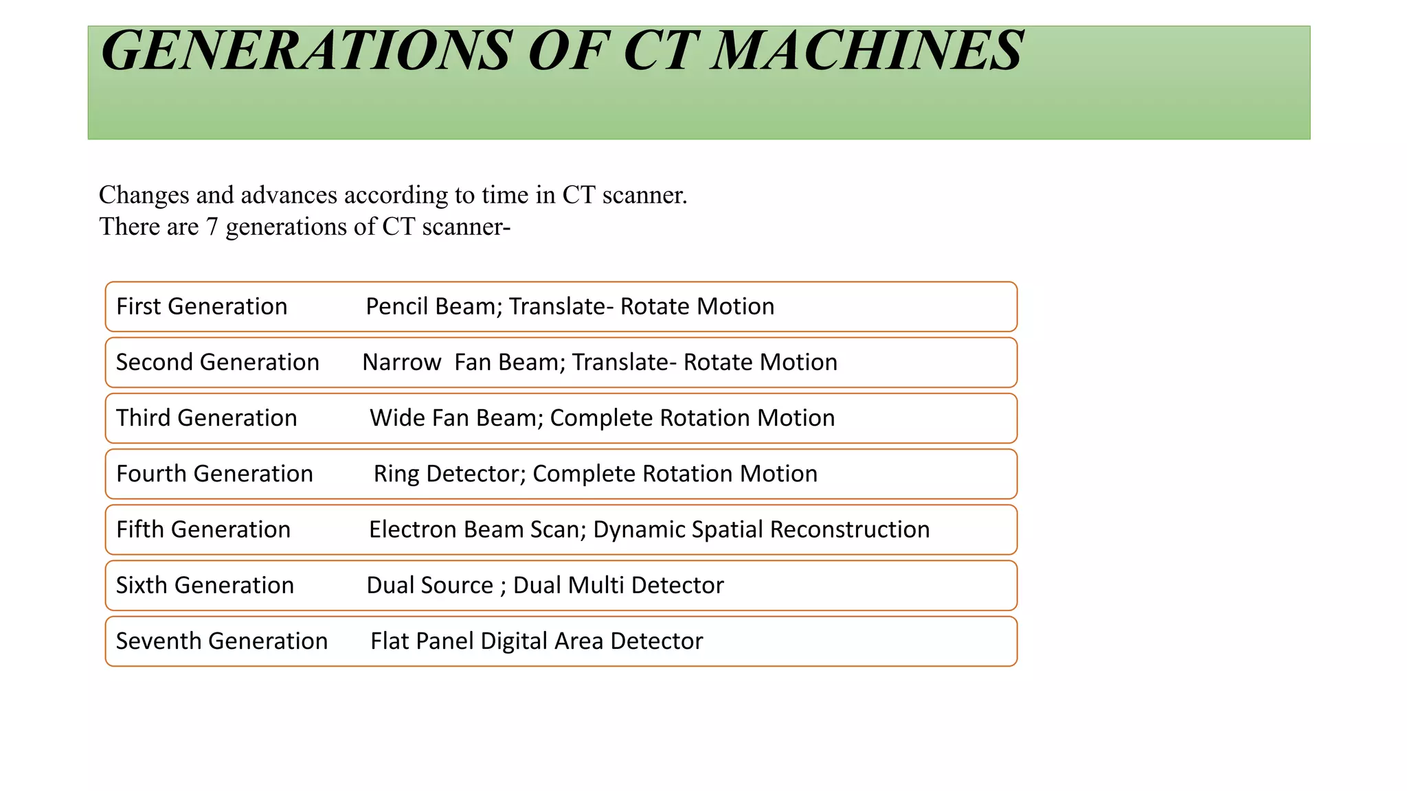 GENERATIONS OF CT MACHINES
First Generation Pencil Beam; Translate- Rotate Motion
Second Generation Narrow Fan Beam; Translate- Rotate Motion
Third Generation Wide Fan Beam; Complete Rotation Motion
Fourth Generation Ring Detector; Complete Rotation Motion
Fifth Generation Electron Beam Scan; Dynamic Spatial Reconstruction
Sixth Generation Dual Source ; Dual Multi Detector
Seventh Generation Flat Panel Digital Area Detector
Changes and advances according to time in CT scanner.
There are 7 generations of CT scanner-
 