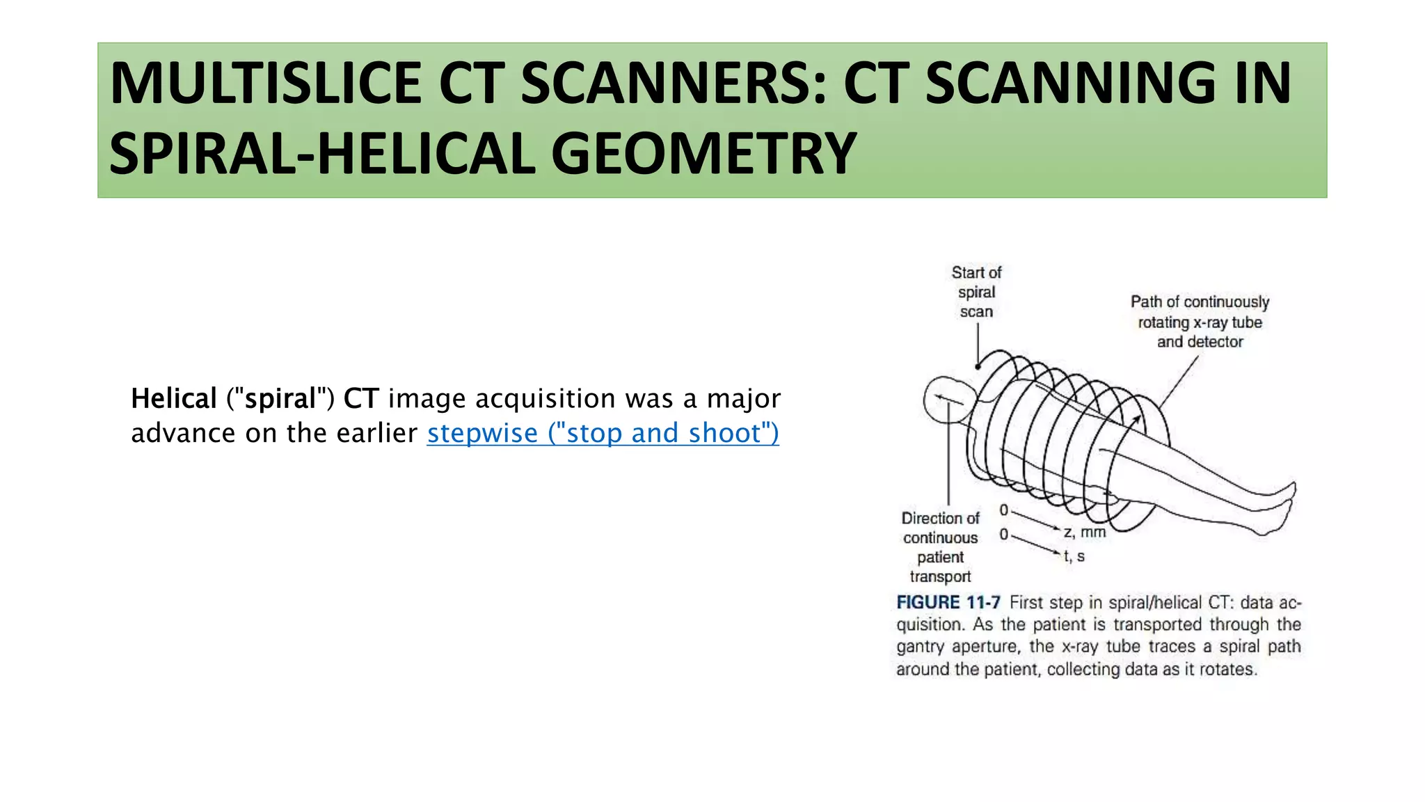 MULTISLICE CT SCANNERS: CT SCANNING IN
SPIRAL-HELICAL GEOMETRY
Helical ("spiral") CT image acquisition was a major
advance on the earlier stepwise ("stop and shoot")
 