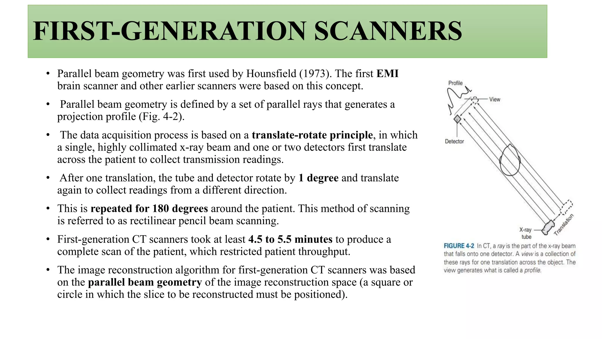 FIRST-GENERATION SCANNERS
• Parallel beam geometry was first used by Hounsfield (1973). The first EMI
brain scanner and other earlier scanners were based on this concept.
• Parallel beam geometry is defined by a set of parallel rays that generates a
projection profile (Fig. 4-2).
• The data acquisition process is based on a translate-rotate principle, in which
a single, highly collimated x-ray beam and one or two detectors first translate
across the patient to collect transmission readings.
• After one translation, the tube and detector rotate by 1 degree and translate
again to collect readings from a different direction.
• This is repeated for 180 degrees around the patient. This method of scanning
is referred to as rectilinear pencil beam scanning.
• First-generation CT scanners took at least 4.5 to 5.5 minutes to produce a
complete scan of the patient, which restricted patient throughput.
• The image reconstruction algorithm for first-generation CT scanners was based
on the parallel beam geometry of the image reconstruction space (a square or
circle in which the slice to be reconstructed must be positioned).
 