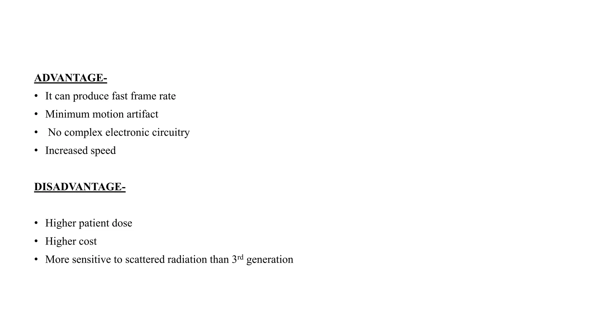 ADVANTAGE-
• It can produce fast frame rate
• Minimum motion artifact
• No complex electronic circuitry
• Increased speed
DISADVANTAGE-
• Higher patient dose
• Higher cost
• More sensitive to scattered radiation than 3rd generation
 