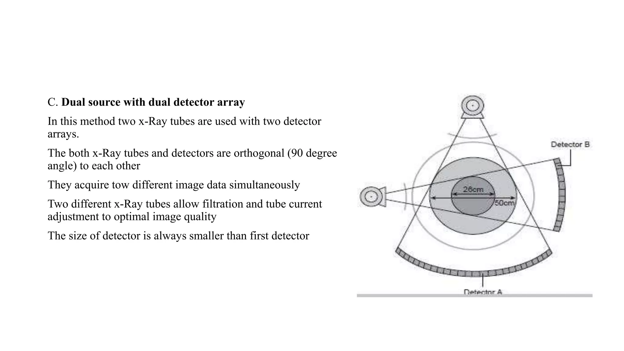 C. Dual source with dual detector array
In this method two x-Ray tubes are used with two detector
arrays.
The both x-Ray tubes and detectors are orthogonal (90 degree
angle) to each other
They acquire tow different image data simultaneously
Two different x-Ray tubes allow filtration and tube current
adjustment to optimal image quality
The size of detector is always smaller than first detector
 