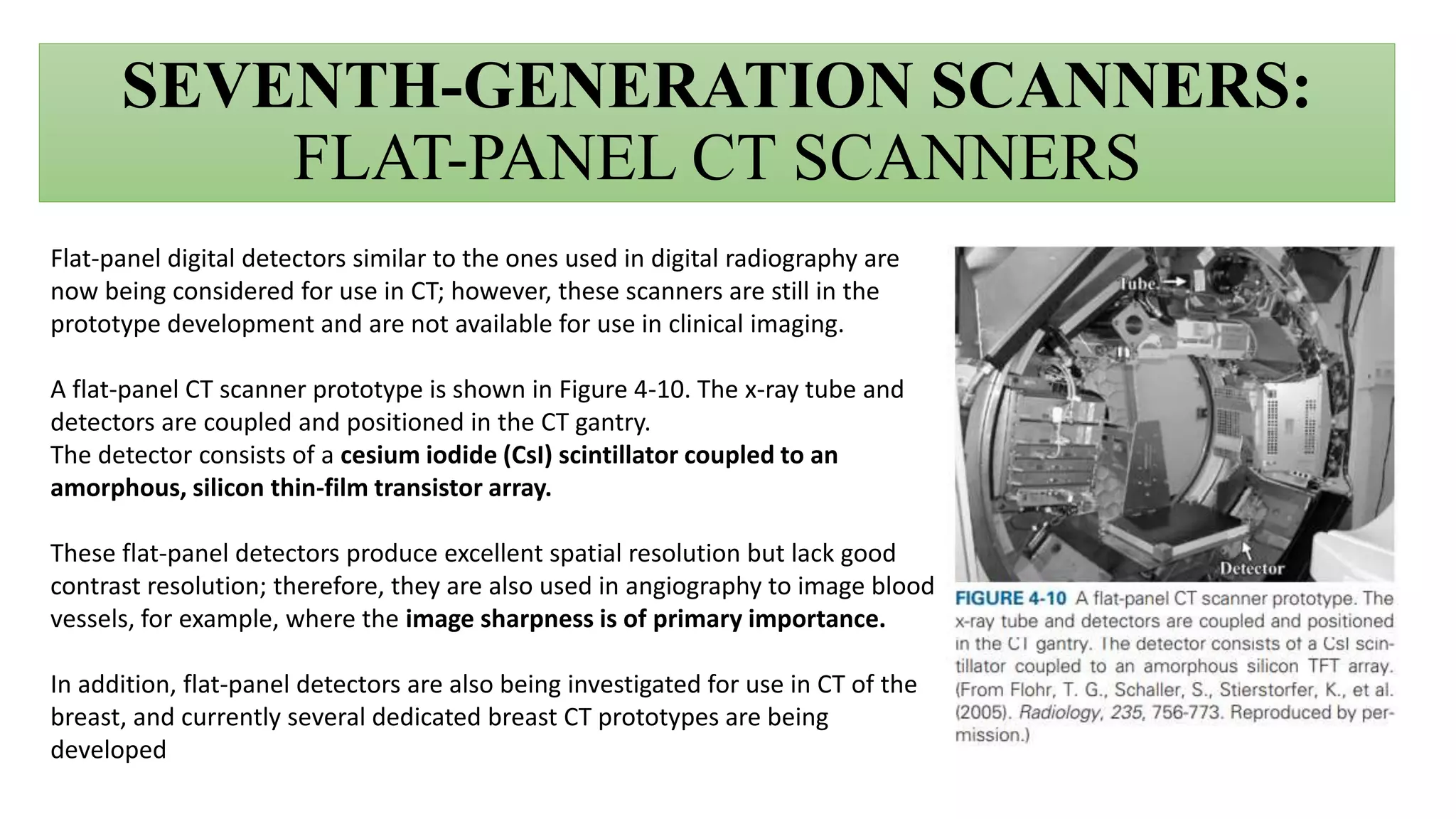 SEVENTH-GENERATION SCANNERS:
FLAT-PANEL CT SCANNERS
Flat-panel digital detectors similar to the ones used in digital radiography are
now being considered for use in CT; however, these scanners are still in the
prototype development and are not available for use in clinical imaging.
A flat-panel CT scanner prototype is shown in Figure 4-10. The x-ray tube and
detectors are coupled and positioned in the CT gantry.
The detector consists of a cesium iodide (CsI) scintillator coupled to an
amorphous, silicon thin-film transistor array.
These flat-panel detectors produce excellent spatial resolution but lack good
contrast resolution; therefore, they are also used in angiography to image blood
vessels, for example, where the image sharpness is of primary importance.
In addition, flat-panel detectors are also being investigated for use in CT of the
breast, and currently several dedicated breast CT prototypes are being
developed
 