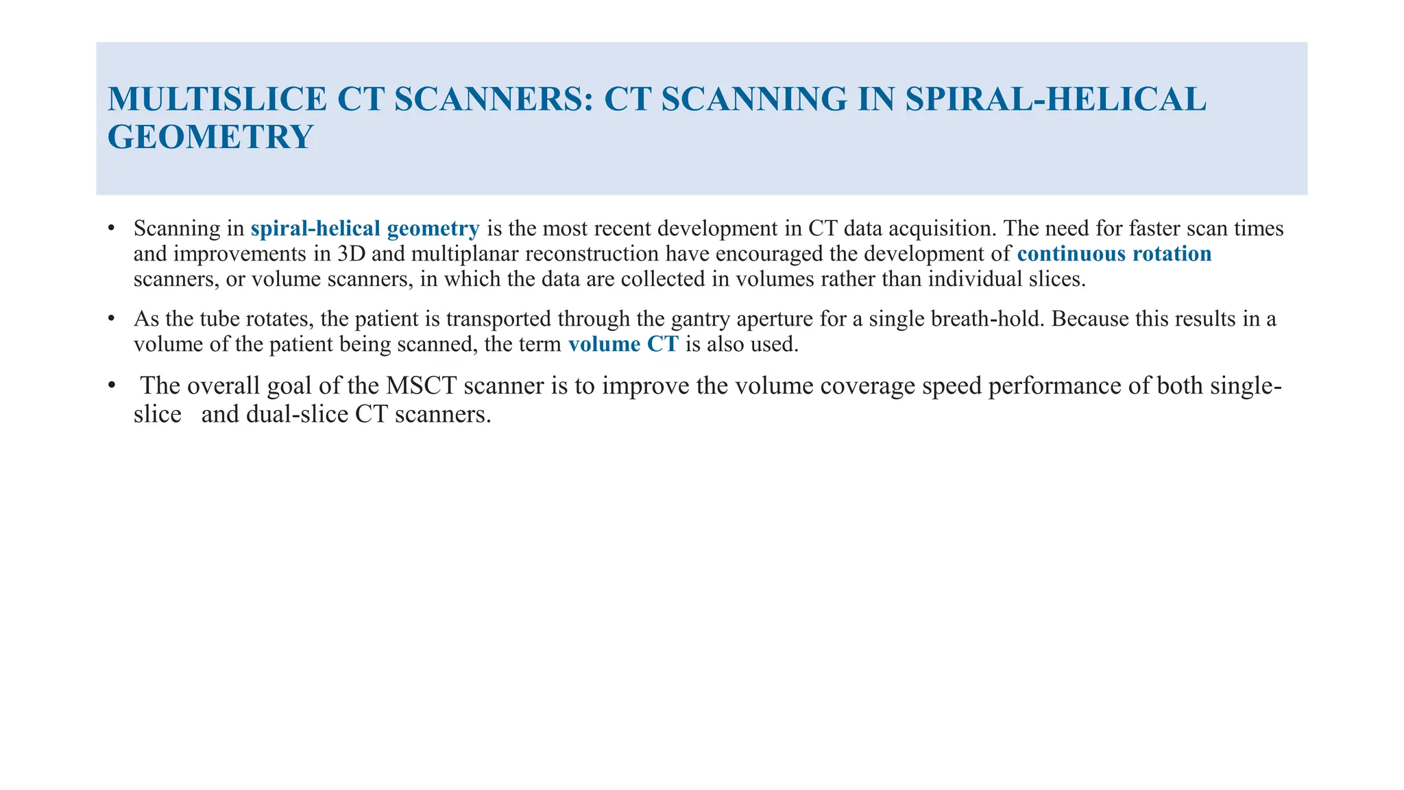 MULTISLICE CT SCANNERS: CT SCANNING IN SPIRAL-HELICAL
GEOMETRY
• Scanning in spiral-helical geometry is the most recent development in CT data acquisition. The need for faster scan times
and improvements in 3D and multiplanar reconstruction have encouraged the development of continuous rotation
scanners, or volume scanners, in which the data are collected in volumes rather than individual slices.
• As the tube rotates, the patient is transported through the gantry aperture for a single breath-hold. Because this results in a
volume of the patient being scanned, the term volume CT is also used.
• The overall goal of the MSCT scanner is to improve the volume coverage speed performance of both single-
slice and dual-slice CT scanners.
 