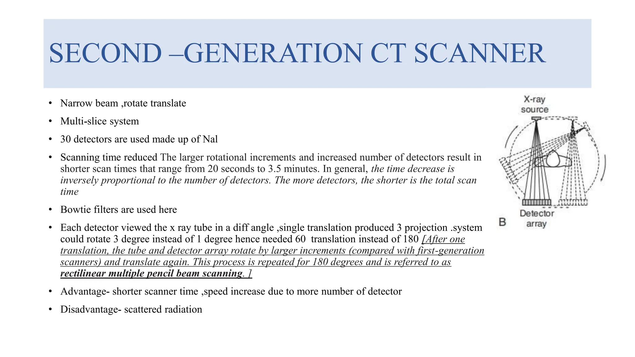 SECOND –GENERATION CT SCANNER
• Narrow beam ,rotate translate
• Multi-slice system
• 30 detectors are used made up of Nal
• Scanning time reduced The larger rotational increments and increased number of detectors result in
shorter scan times that range from 20 seconds to 3.5 minutes. In general, the time decrease is
inversely proportional to the number of detectors. The more detectors, the shorter is the total scan
time
• Bowtie filters are used here
• Each detector viewed the x ray tube in a diff angle ,single translation produced 3 projection .system
could rotate 3 degree instead of 1 degree hence needed 60 translation instead of 180 [After one
translation, the tube and detector array rotate by larger increments (compared with first-generation
scanners) and translate again. This process is repeated for 180 degrees and is referred to as
rectilinear multiple pencil beam scanning. ]
• Advantage- shorter scanner time ,speed increase due to more number of detector
• Disadvantage- scattered radiation
 
