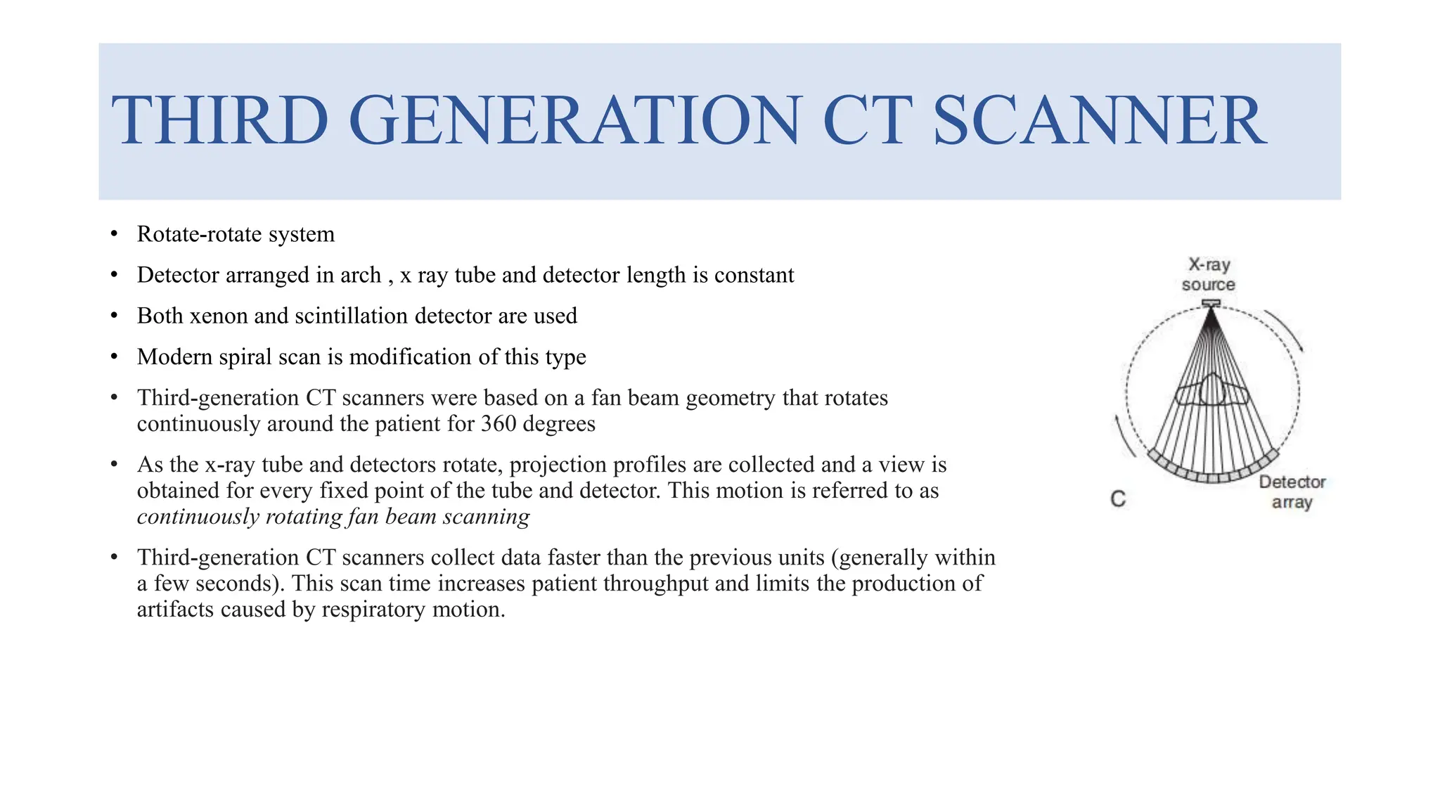 THIRD GENERATION CT SCANNER
• Rotate-rotate system
• Detector arranged in arch , x ray tube and detector length is constant
• Both xenon and scintillation detector are used
• Modern spiral scan is modification of this type
• Third-generation CT scanners were based on a fan beam geometry that rotates
continuously around the patient for 360 degrees
• As the x-ray tube and detectors rotate, projection profiles are collected and a view is
obtained for every fixed point of the tube and detector. This motion is referred to as
continuously rotating fan beam scanning
• Third-generation CT scanners collect data faster than the previous units (generally within
a few seconds). This scan time increases patient throughput and limits the production of
artifacts caused by respiratory motion.
 
