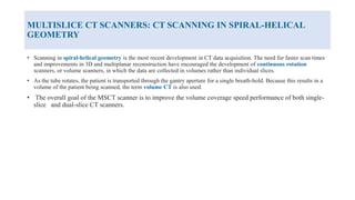 MULTISLICE CT SCANNERS: CT SCANNING IN SPIRAL-HELICAL
GEOMETRY
• Scanning in spiral-helical geometry is the most recent development in CT data acquisition. The need for faster scan times
and improvements in 3D and multiplanar reconstruction have encouraged the development of continuous rotation
scanners, or volume scanners, in which the data are collected in volumes rather than individual slices.
• As the tube rotates, the patient is transported through the gantry aperture for a single breath-hold. Because this results in a
volume of the patient being scanned, the term volume CT is also used.
• The overall goal of the MSCT scanner is to improve the volume coverage speed performance of both single-
slice and dual-slice CT scanners.
 