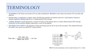 TERMINOLOGY
• Translation is the linear movement of X-ray tube and detector. Rotation is the rotary movement of X-ray tube and
detector
• Human body is imagined as a matrix and is divided into number of columns and rows. Each matrix element is
named as picture element (pixel) in a 2-dimensional (2D) concept.
• Volume element (voxel) represents a volume of tissue in the patient and it is a three dimensional (3D) concept.
Each pixel on the monitor display represents a voxel in the patient.
• The field of view (FOV) is the diameter of the area being seen by the X-ray at the isocenter. The relation between
the matrix size, pixel size and FOV is given below.
 