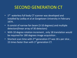 SECOND GENERATION CT
• 1ST waterless full body CT scanner was developed and
installed by Ledlay et al at Gorgetown University in February
1974 .
• It consist of narrow fan beam (3-10 degrees) and multiple
detectors(linear array of 30 detectors)
• With 10 degree rotation increment , only 18 translation would
be required for 180 degrees image acquisition .
• Shortest scan time with 2nd generation CT was 18 s per slice ,
15 times faster than with 1st generation CT.
 