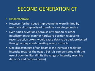 • DISADVANTAGE
• However further speed improvements were limited by
mechanical complexity of translate – rotate geometry .
• Even small deviations(because of vibration or other
misalignment)of scanner hardware position relative to
reconstruction voxels would cause data to be back projected
through wrong voxels creating severe artifacts.
• One disadvantage of fan beam is the increased radiation
intensity towards the edge . But it is compensated with the
use of bow-tie filter (limits the range of intensity reaching
detector and hardens beam)
SECOND GENERATION CT
 