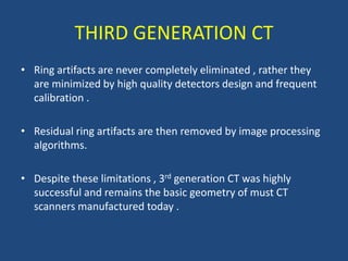 • Ring artifacts are never completely eliminated , rather they
are minimized by high quality detectors design and frequent
calibration .
• Residual ring artifacts are then removed by image processing
algorithms.
• Despite these limitations , 3rd generation CT was highly
successful and remains the basic geometry of must CT
scanners manufactured today .
THIRD GENERATION CT
 