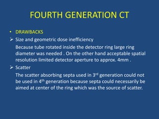 • DRAWBACKS
 Size and geometric dose inefficiency
Because tube rotated inside the detector ring large ring
diameter was needed . On the other hand acceptable spatial
resolution limited detector aperture to approx. 4mm .
 Scatter
The scatter absorbing septa used in 3rd generation could not
be used in 4th generation because septa could necessarily be
aimed at center of the ring which was the source of scatter.
FOURTH GENERATION CT
 