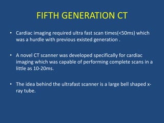 FIFTH GENERATION CT
• Cardiac imaging required ultra fast scan times(<50ms) which
was a hurdle with previous existed generation .
• A novel CT scanner was developed specifically for cardiac
imaging which was capable of performing complete scans in a
little as 10-20ms.
• The idea behind the ultrafast scanner is a large bell shaped x-
ray tube.
 