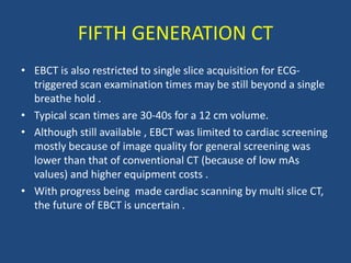 • EBCT is also restricted to single slice acquisition for ECG-
triggered scan examination times may be still beyond a single
breathe hold .
• Typical scan times are 30-40s for a 12 cm volume.
• Although still available , EBCT was limited to cardiac screening
mostly because of image quality for general screening was
lower than that of conventional CT (because of low mAs
values) and higher equipment costs .
• With progress being made cardiac scanning by multi slice CT,
the future of EBCT is uncertain .
FIFTH GENERATION CT
 