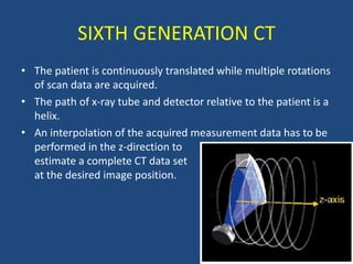 • The patient is continuously translated while multiple rotations
of scan data are acquired.
• The path of x-ray tube and detector relative to the patient is a
helix.
• An interpolation of the acquired measurement data has to be
performed in the z-direction to
estimate a complete CT data set
at the desired image position.
SIXTH GENERATION CT
 