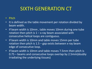 • Pitch
• It is defined as the table movement per rotation divided by
beam width.
• If beam width is 10mm , table moves 10mm during one tube
rotation then pitch is 1 – x-ray beam associated with
consecutive helical loops are contiguous.
• If beam width is 10mm and table moves 15mm per tube
rotation then pitch is 1.5 – gap exists between x-ray beam
edge of consecutive loop.
• If beam width is 10mm and table moves 7.5mm then pitch is
0.75 – beams and consecutive loops overlap by 2.5mm(doubly
irradiating the underlying tissues)
SIXTH GENERATION CT
 