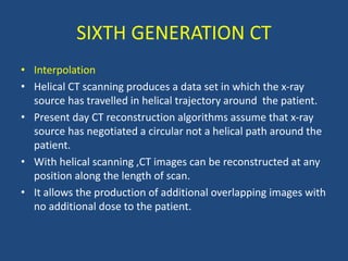 • Interpolation
• Helical CT scanning produces a data set in which the x-ray
source has travelled in helical trajectory around the patient.
• Present day CT reconstruction algorithms assume that x-ray
source has negotiated a circular not a helical path around the
patient.
• With helical scanning ,CT images can be reconstructed at any
position along the length of scan.
• It allows the production of additional overlapping images with
no additional dose to the patient.
SIXTH GENERATION CT
 