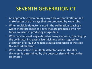 • An approach to overcoming x-ray tube output limitation is it
make better use of x-rays that are produced by x-ray tube.
• When multiple detector is used , the collimation spacing is
wider therefore more of x-rays that are produced by x-ray
tubes are used in producing image data.
• With conventional single detector array scanners , opening up
the collimator increases slice thickness which is good for
utilization of x-ray but reduces spatial resolution in the slice
thickness dimension.
• With introduction of multiple detector arrays , the slice
thickness is determined by the detector size and not by the
collimator.
SEVENTH GENERATION CT
 