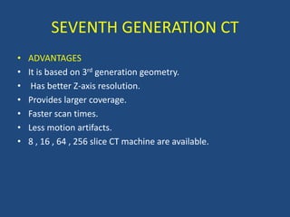 • ADVANTAGES
• It is based on 3rd generation geometry.
• Has better Z-axis resolution.
• Provides larger coverage.
• Faster scan times.
• Less motion artifacts.
• 8 , 16 , 64 , 256 slice CT machine are available.
SEVENTH GENERATION CT
 