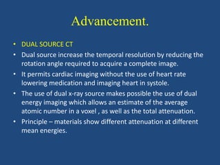 Advancement.
• DUAL SOURCE CT
• Dual source increase the temporal resolution by reducing the
rotation angle required to acquire a complete image.
• It permits cardiac imaging without the use of heart rate
lowering medication and imaging heart in systole.
• The use of dual x-ray source makes possible the use of dual
energy imaging which allows an estimate of the average
atomic number in a voxel , as well as the total attenuation.
• Principle – materials show different attenuation at different
mean energies.
 