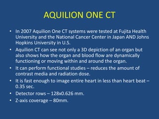 AQUILION ONE CT
• In 2007 Aquilion One CT systems were tested at Fujita Health
University and the National Cancer Center in Japan AND Johns
Hopkins University in U.S.
• Aquilion CT can see not only a 3D depiction of an organ but
also shows how the organ and blood flow are dynamically
functioning or moving within and around the organ.
• It can perform functional studies – reduces the amount of
contrast media and radiation dose.
• It is fast enough to image entire heart in less than heart beat –
0.35 sec.
• Detector rows – 128x0.626 mm.
• Z-axis coverage – 80mm.
 