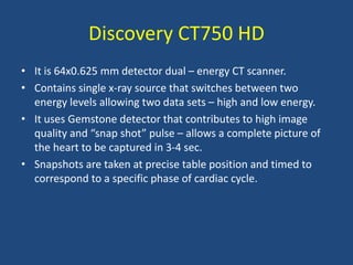 Discovery CT750 HD
• It is 64x0.625 mm detector dual – energy CT scanner.
• Contains single x-ray source that switches between two
energy levels allowing two data sets – high and low energy.
• It uses Gemstone detector that contributes to high image
quality and “snap shot” pulse – allows a complete picture of
the heart to be captured in 3-4 sec.
• Snapshots are taken at precise table position and timed to
correspond to a specific phase of cardiac cycle.
 