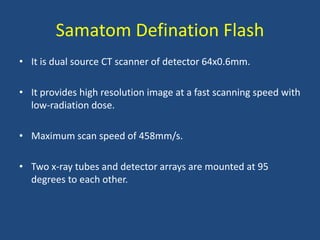 Samatom Defination Flash
• It is dual source CT scanner of detector 64x0.6mm.
• It provides high resolution image at a fast scanning speed with
low-radiation dose.
• Maximum scan speed of 458mm/s.
• Two x-ray tubes and detector arrays are mounted at 95
degrees to each other.
 