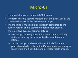 • commonly known as Industrial CT Scanner
• The term micro is used to indicate that the pixel sizes of the
cross-sections are in the micrometer range.
• The machine is much smaller in design compared to the
human version and is used to model smaller objects.
• There are two types of scanner setups-
– one setup, the X-ray source and detector are typically
stationary during the scan while the sample/animal
rotates.
– second setup, much more like a clinical CT scanner, is
gantry based where the animal/specimen is stationary in
space while the X-ray tube and detector rotate around.
Micro-CT
 