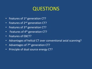 QUESTIONS
• Features of 1st generation CT?
• Features of 2nd generation CT?
• Features of 3rd generation CT?
• Features of 4th generation CT?
• Features of EBCT?
• Advantages of helical CT over conventional axial scanning?
• Advantages of 7th generation CT?
• Principle of dual source energy CT?
 