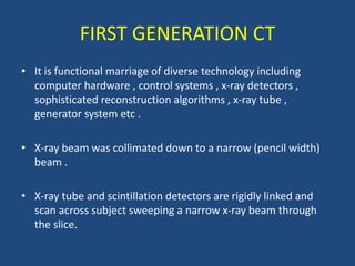 FIRST GENERATION CT
• It is functional marriage of diverse technology including
computer hardware , control systems , x-ray detectors ,
sophisticated reconstruction algorithms , x-ray tube ,
generator system etc .
• X-ray beam was collimated down to a narrow (pencil width)
beam .
• X-ray tube and scintillation detectors are rigidly linked and
scan across subject sweeping a narrow x-ray beam through
the slice.
 