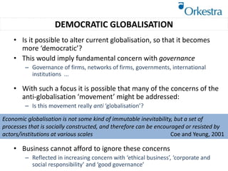 • Is it possible to alter current globalisation, so that it becomes
more ‘democratic’?
• This would imply fundamental concern with governance
– Governance of firms, networks of firms, governments, international
institutions ...
• With such a focus it is possible that many of the concerns of the
anti-globalisation ‘movement’ might be addressed:
– Is this movement really anti ‘globalisation’?
• Business cannot afford to ignore these concerns
– Reflected in increasing concern with ‘ethical business’, ‘corporate and
social responsibility’ and ‘good governance’
Economic globalisation is not some kind of immutable inevitability, but a set of
processes that is socially constructed, and therefore can be encouraged or resisted by
actors/institutions at various scales Coe and Yeung, 2001
DEMOCRATIC GLOBALISATION
 
