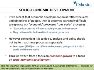 SOCIO-ECONOMIC DEVELOPMENT
• If we accept that economic development must reflect the aims
and objectives of people, then it becomes extremely difficult
to separate out ‘economic’ processes from ‘social’ processes
– ‘Economic processes’ influence social process and vice versa
– They both need to be linked to democratic processes
• However convenient it is to do so, analysis and policy should
not try to treat these processes separately
– See Layard (2006) on the difference between a policy-maker’s ideal
world and the real-world
• Thus we switch from a focus on economic growth to a focus
on socio-economic development
This has important implications for how we measure the progress of territories … and also for
how we understand the competitiveness of territories
 