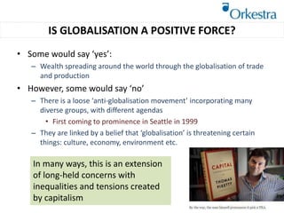 • Some would say ‘yes’:
– Wealth spreading around the world through the globalisation of trade
and production
• However, some would say ‘no’
– There is a loose ‘anti-globalisation movement’ incorporating many
diverse groups, with different agendas
• First coming to prominence in Seattle in 1999
– They are linked by a belief that ‘globalisation’ is threatening certain
things: culture, economy, environment etc.
IS GLOBALISATION A POSITIVE FORCE?
In many ways, this is an extension
of long-held concerns with
inequalities and tensions created
by capitalism
 