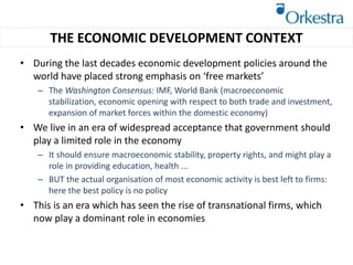 • During the last decades economic development policies around the
world have placed strong emphasis on ‘free markets’
– The Washington Consensus: IMF, World Bank (macroeconomic
stabilization, economic opening with respect to both trade and investment,
expansion of market forces within the domestic economy)
• We live in an era of widespread acceptance that government should
play a limited role in the economy
– It should ensure macroeconomic stability, property rights, and might play a
role in providing education, health ...
– BUT the actual organisation of most economic activity is best left to firms:
here the best policy is no policy
• This is an era which has seen the rise of transnational firms, which
now play a dominant role in economies
THE ECONOMIC DEVELOPMENT CONTEXT
 