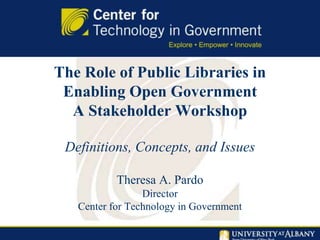 The Role of Public Libraries in
Enabling Open Government
A Stakeholder Workshop
Definitions, Concepts, and Issues
Theresa A. Pardo
Director
Center for Technology in Government
 