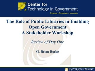 The Role of Public Libraries in Enabling
Open Government
A Stakeholder Workshop
Review of Day One
G. Brian Burke
 