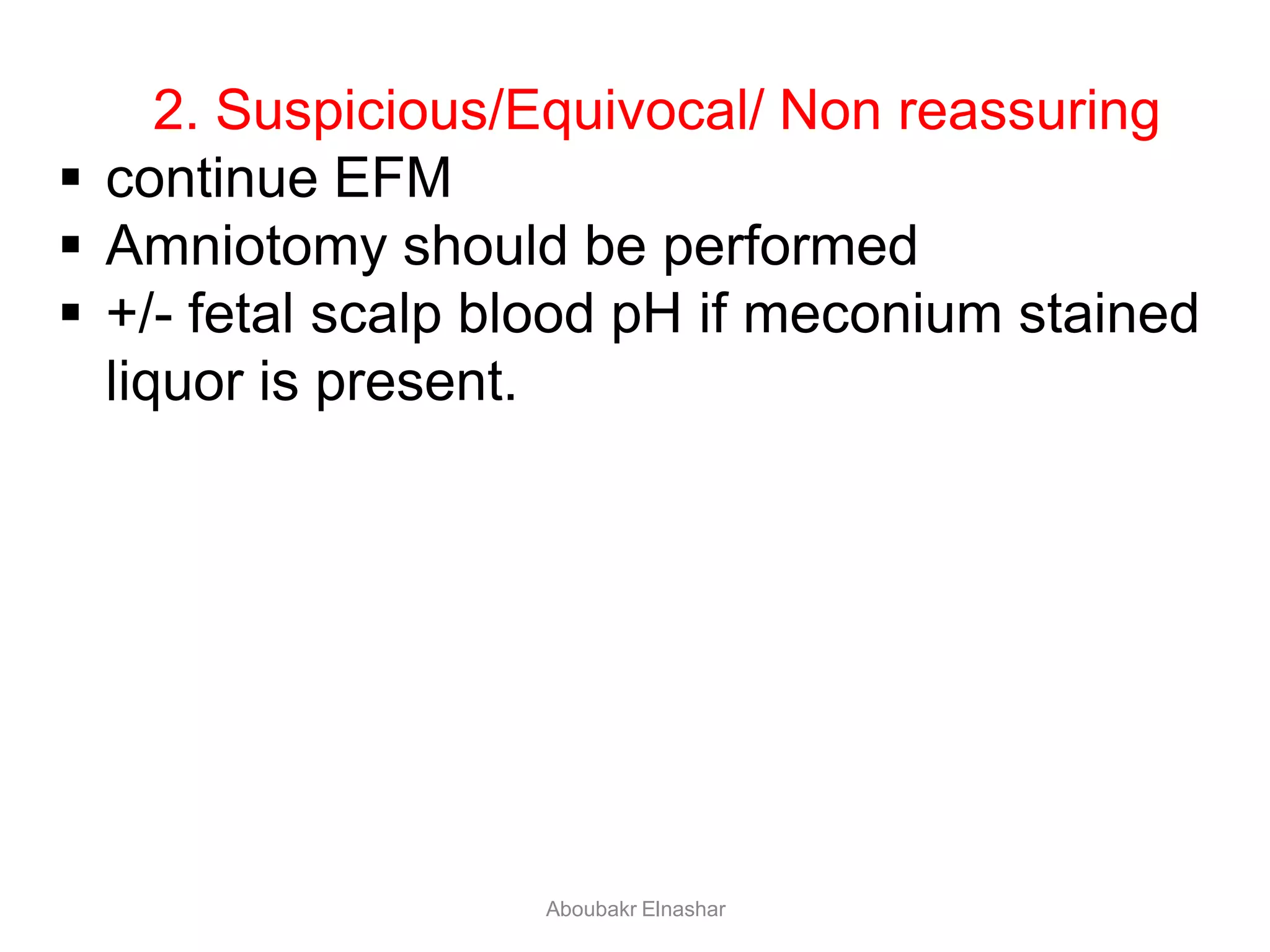 2. Suspicious/Equivocal/ Non reassuring
 continue EFM
 Amniotomy should be performed
 +/- fetal scalp blood pH if meconium stained
liquor is present.
Aboubakr Elnashar
 