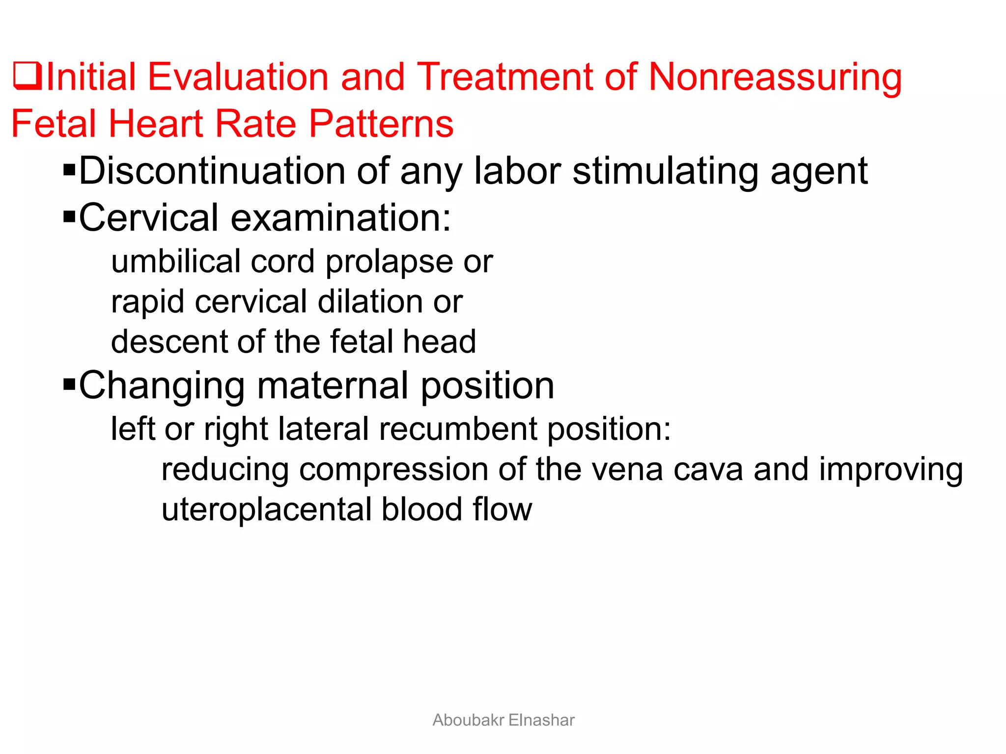 Initial Evaluation and Treatment of Nonreassuring
Fetal Heart Rate Patterns
Discontinuation of any labor stimulating agent
Cervical examination:
umbilical cord prolapse or
rapid cervical dilation or
descent of the fetal head
Changing maternal position
left or right lateral recumbent position:
reducing compression of the vena cava and improving
uteroplacental blood flow
Aboubakr Elnashar
 