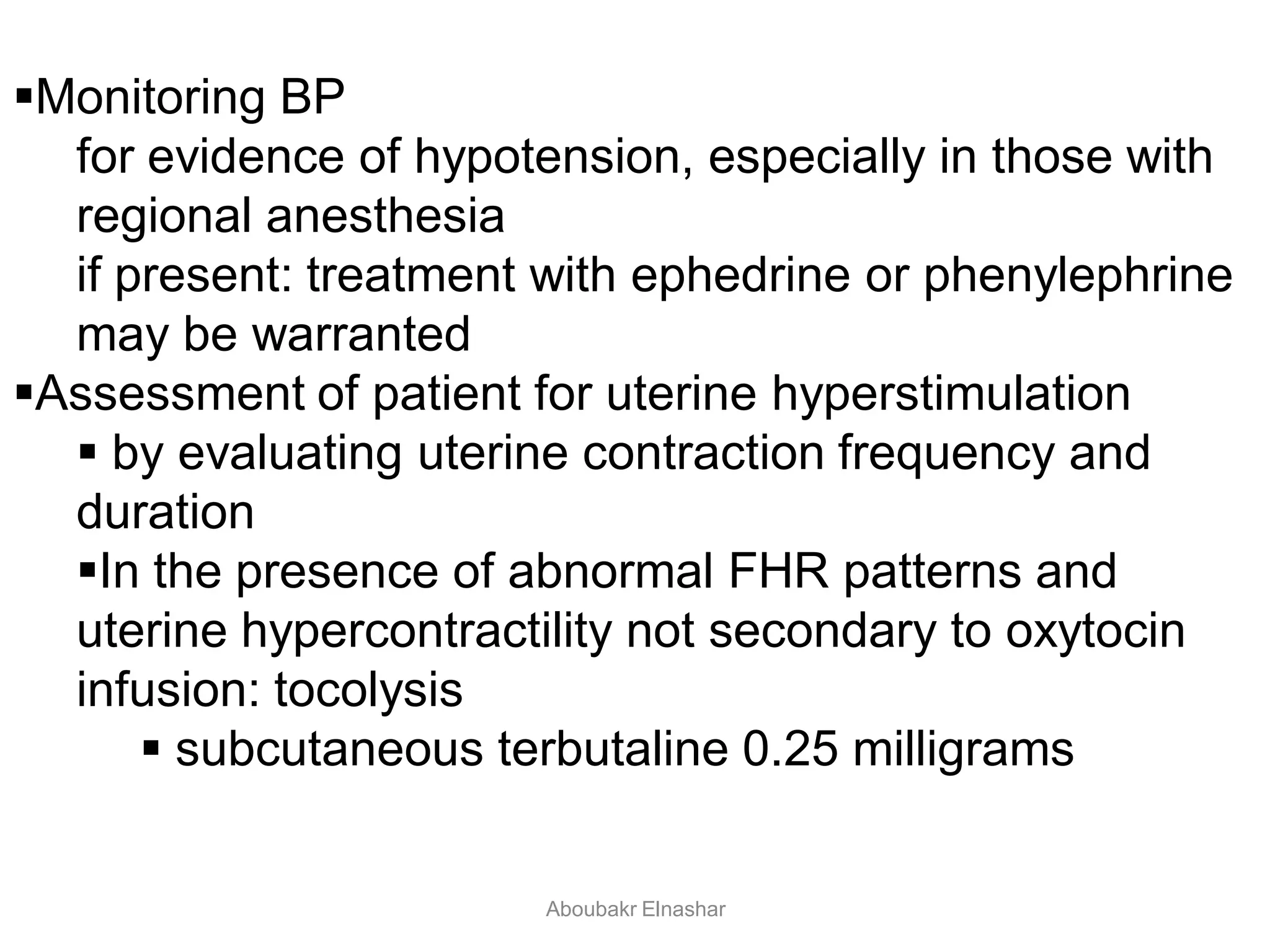 Monitoring BP
for evidence of hypotension, especially in those with
regional anesthesia
if present: treatment with ephedrine or phenylephrine
may be warranted
Assessment of patient for uterine hyperstimulation
 by evaluating uterine contraction frequency and
duration
In the presence of abnormal FHR patterns and
uterine hypercontractility not secondary to oxytocin
infusion: tocolysis
 subcutaneous terbutaline 0.25 milligrams
Aboubakr Elnashar
 