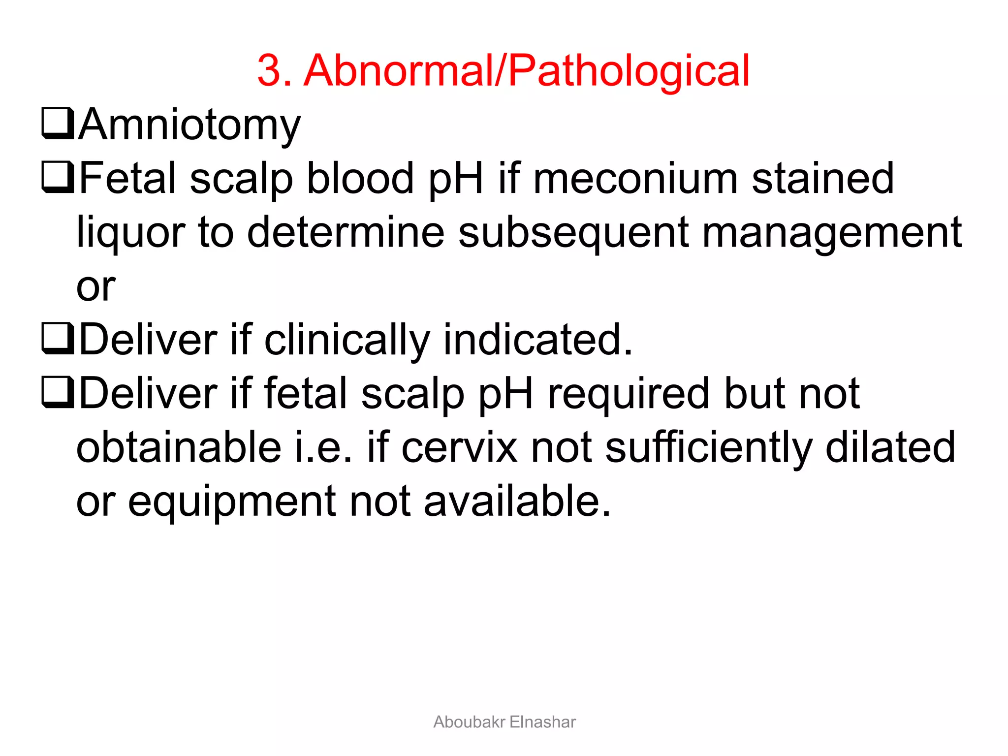 3. Abnormal/Pathological
Amniotomy
Fetal scalp blood pH if meconium stained
liquor to determine subsequent management
or
Deliver if clinically indicated.
Deliver if fetal scalp pH required but not
obtainable i.e. if cervix not sufficiently dilated
or equipment not available.
Aboubakr Elnashar
 