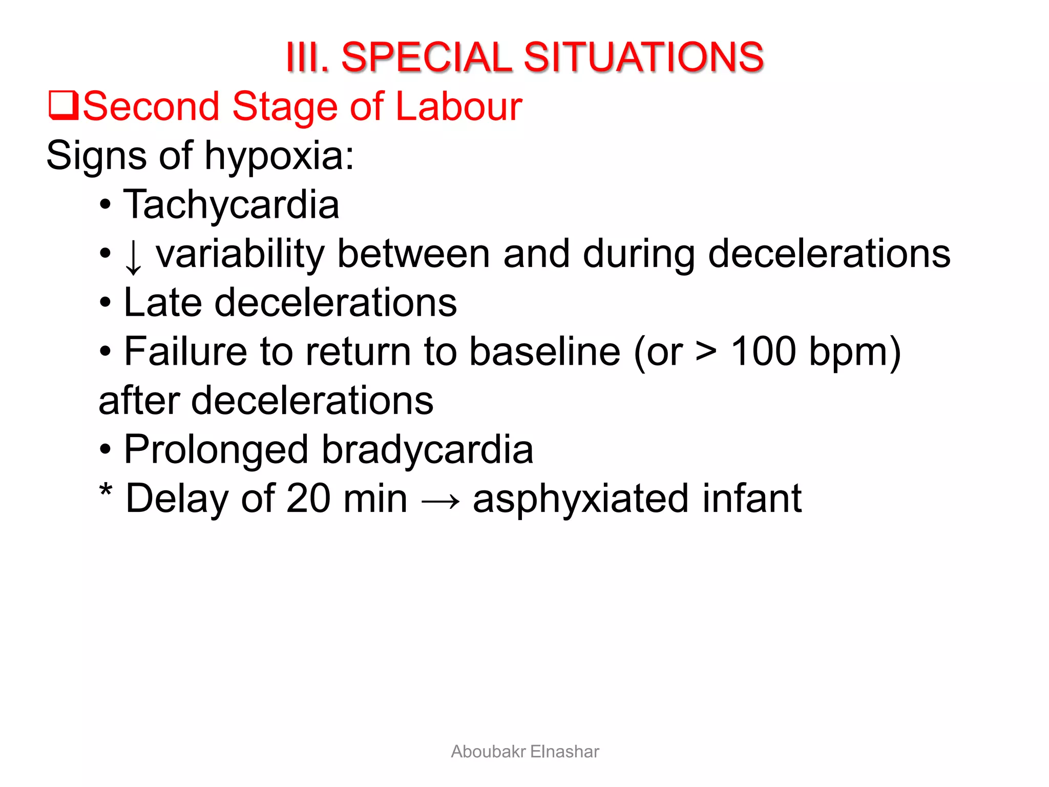 III. SPECIAL SITUATIONS
Second Stage of Labour
Signs of hypoxia:
• Tachycardia
• ↓ variability between and during decelerations
• Late decelerations
• Failure to return to baseline (or > 100 bpm)
after decelerations
• Prolonged bradycardia
* Delay of 20 min → asphyxiated infant
Aboubakr Elnashar
 