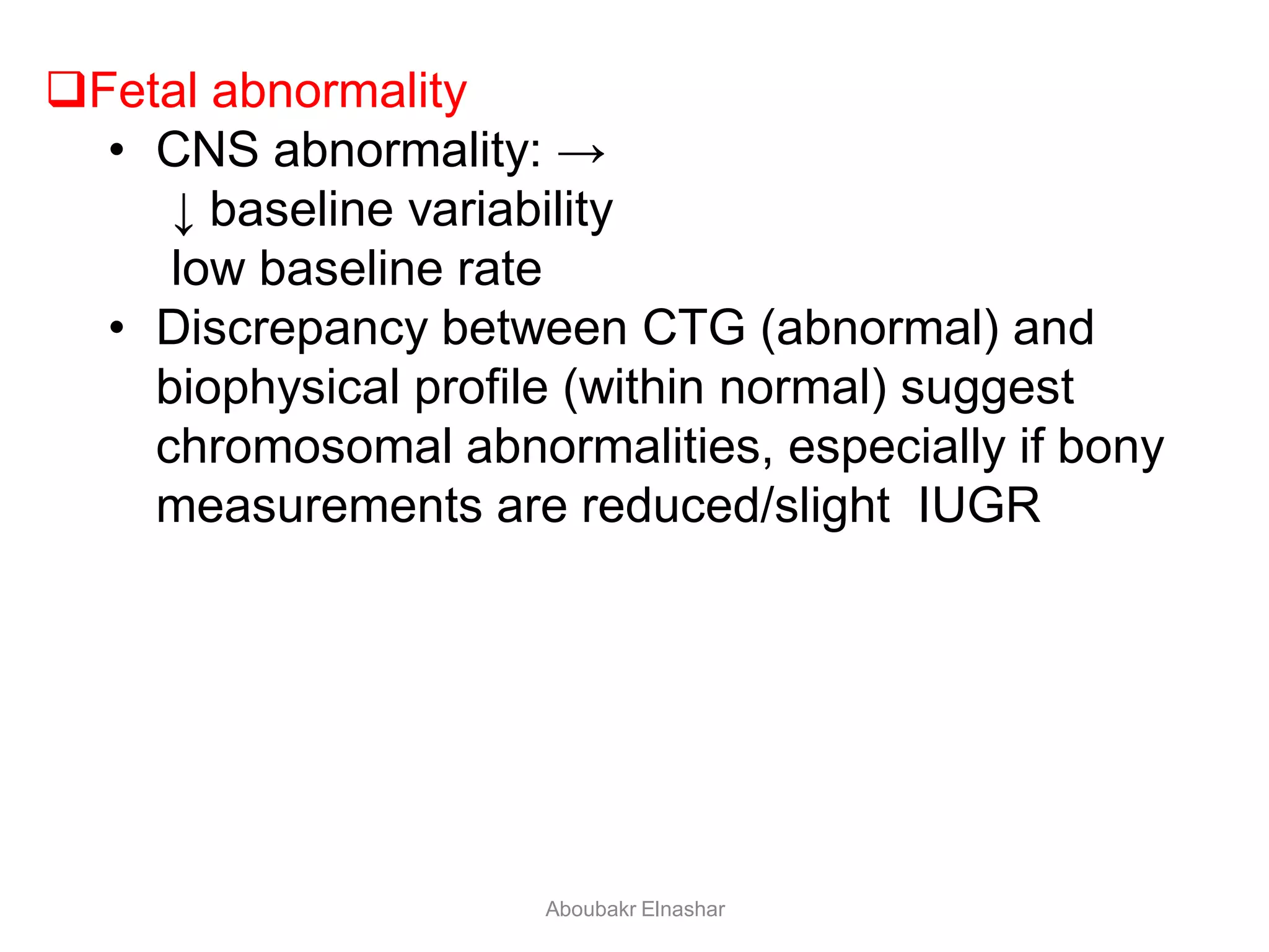 Fetal abnormality
• CNS abnormality: →
↓ baseline variability
low baseline rate
• Discrepancy between CTG (abnormal) and
biophysical profile (within normal) suggest
chromosomal abnormalities, especially if bony
measurements are reduced/slight IUGR
Aboubakr Elnashar
 