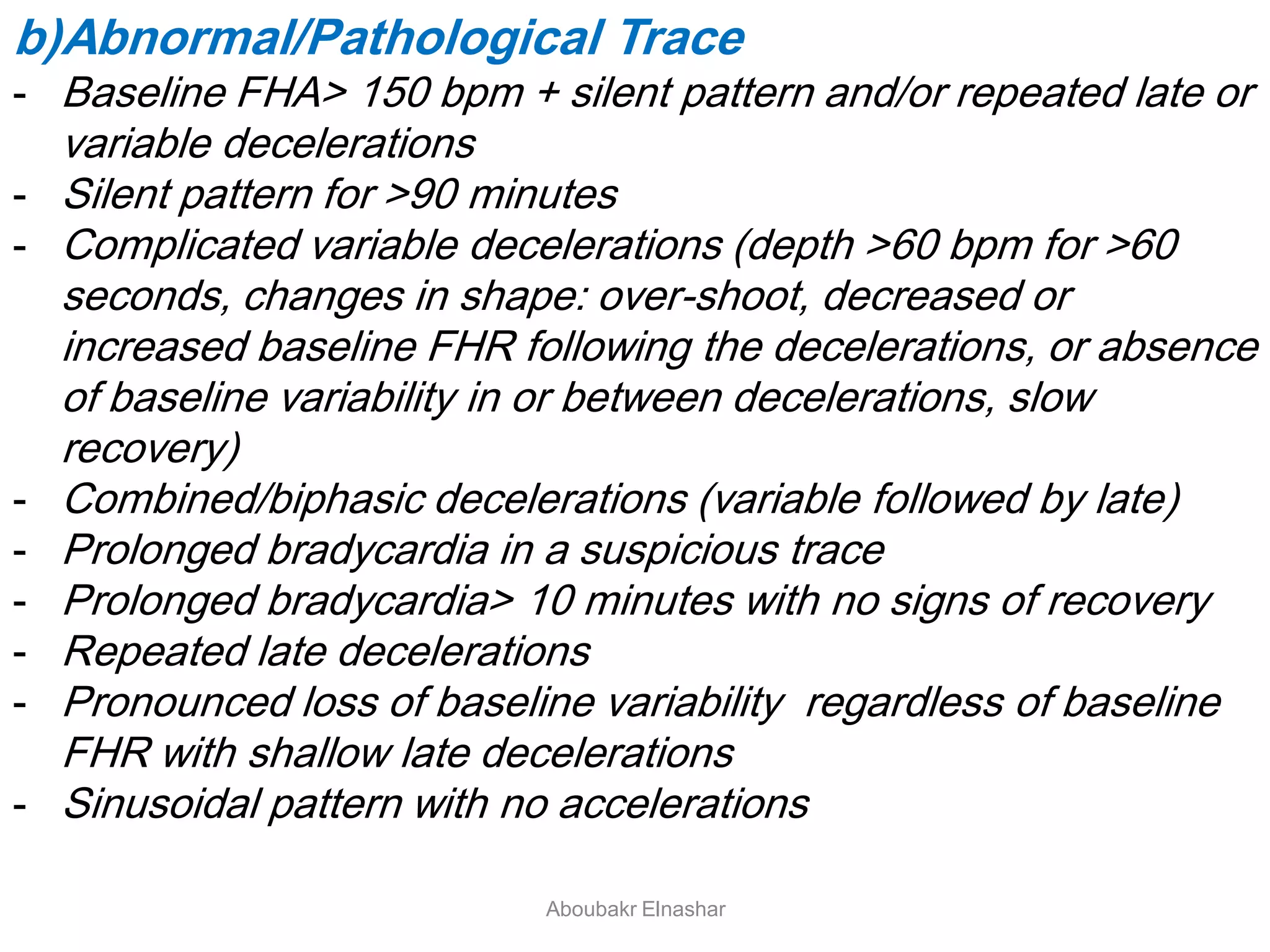 b)Abnormal/Pathological Trace
- Baseline FHA> 150 bpm + silent pattern and/or repeated late or
variable decelerations
- Silent pattern for >90 minutes
- Complicated variable decelerations (depth >60 bpm for >60
seconds, changes in shape: over-shoot, decreased or
increased baseline FHR following the decelerations, or absence
of baseline variability in or between decelerations, slow
recovery)
- Combined/biphasic decelerations (variable followed by late)
- Prolonged bradycardia in a suspicious trace
- Prolonged bradycardia> 10 minutes with no signs of recovery
- Repeated late decelerations
- Pronounced loss of baseline variability regardless of baseline
FHR with shallow late decelerations
- Sinusoidal pattern with no accelerations
Aboubakr Elnashar
 