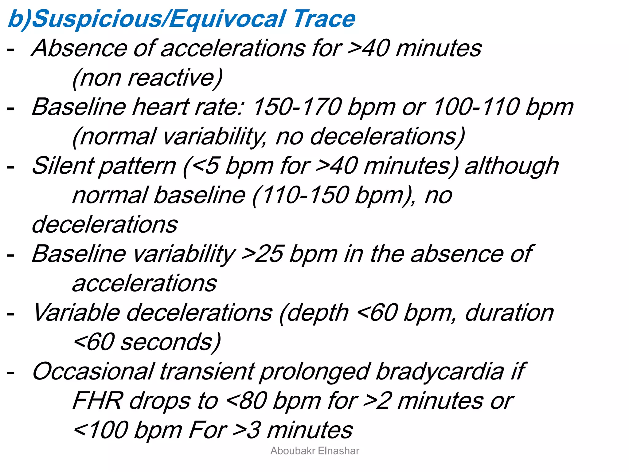 b)Suspicious/Equivocal Trace
- Absence of accelerations for >40 minutes
(non reactive)
- Baseline heart rate: 150-170 bpm or 100-110 bpm
(normal variability, no decelerations)
- Silent pattern (<5 bpm for >40 minutes) although
normal baseline (110-150 bpm), no
decelerations
- Baseline variability >25 bpm in the absence of
accelerations
- Variable decelerations (depth <60 bpm, duration
<60 seconds)
- Occasional transient prolonged bradycardia if
FHR drops to <80 bpm for >2 minutes or
<100 bpm For >3 minutes
Aboubakr Elnashar
 