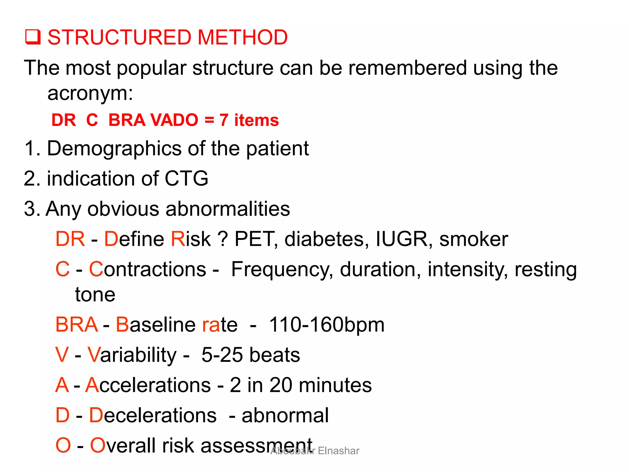  STRUCTURED METHOD
The most popular structure can be remembered using the
acronym:
DR C BRA VADO = 7 items
1. Demographics of the patient
2. indication of CTG
3. Any obvious abnormalities
DR - Define Risk ? PET, diabetes, IUGR, smoker
C - Contractions - Frequency, duration, intensity, resting
tone
BRA - Baseline rate - 110-160bpm
V - Variability - 5-25 beats
A - Accelerations - 2 in 20 minutes
D - Decelerations - abnormal
O - Overall risk assessmentAboubakr Elnashar
 